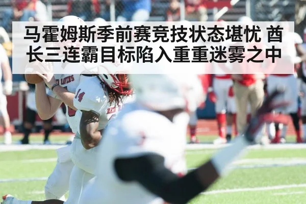 马霍姆斯季前赛竞技状态堪忧 酋长三连霸目标陷入重重迷雾之中