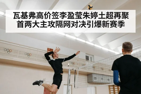 瓦基弗高价签李盈莹朱婷土超再聚首两大主攻隔网对决引爆新赛季